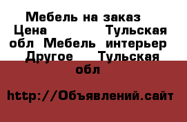 Мебель на заказ  › Цена ­ 10 000 - Тульская обл. Мебель, интерьер » Другое   . Тульская обл.